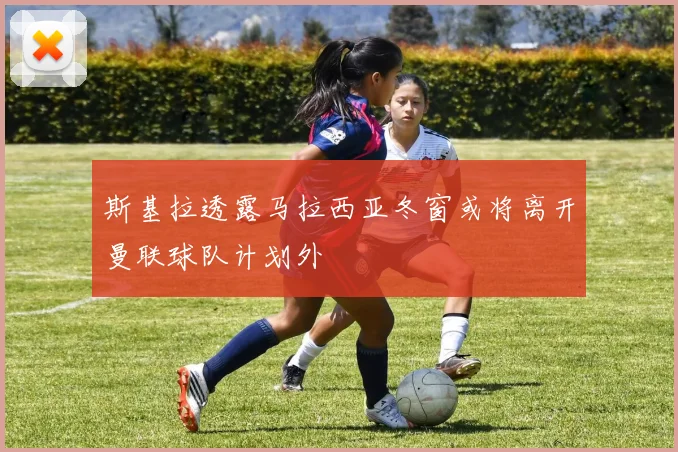 斯基拉透露马拉西亚冬窗或将离开曼联球队计划外