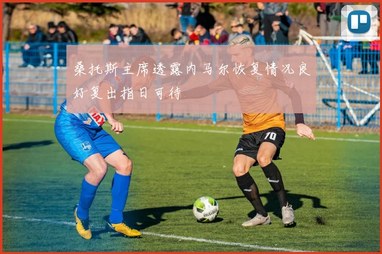 桑托斯主席透露内马尔恢复情况良好复出指日可待