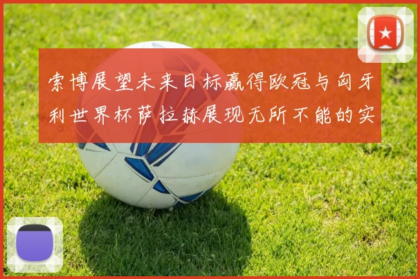 索博展望未来目标赢得欧冠与匈牙利世界杯萨拉赫展现无所不能的实力