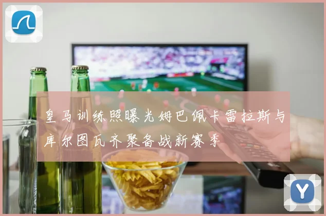 皇马训练照曝光姆巴佩卡雷拉斯与库尔图瓦齐聚备战新赛季