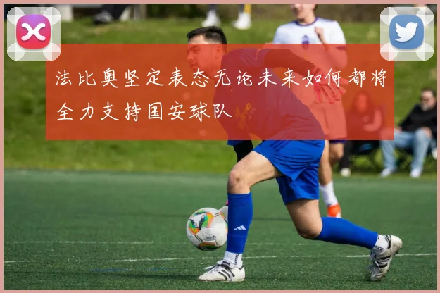 法比奥坚定表态无论未来如何都将全力支持国安球队
