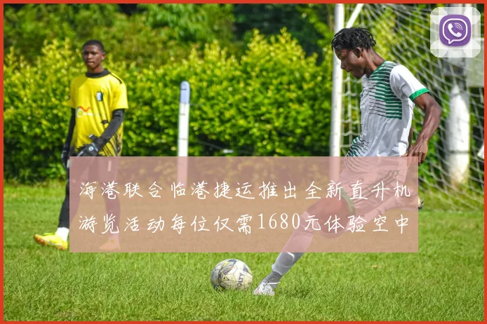 海港联合临港捷运推出全新直升机游览活动每位仅需1680元体验空中美景