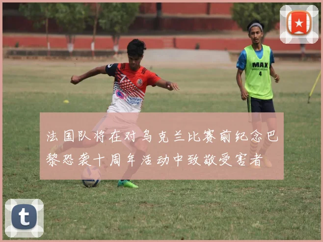 法国队将在对乌克兰比赛前纪念巴黎恐袭十周年活动中致敬受害者