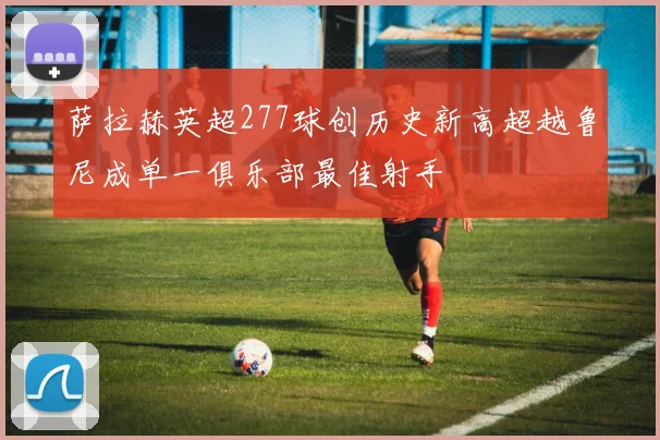 萨拉赫英超277球创历史新高超越鲁尼成单一俱乐部最佳射手