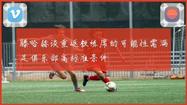 滕哈赫谈重返教练席的可能性需满足俱乐部高标准条件