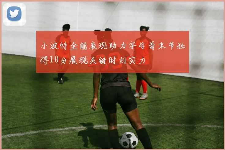 小波特全能表现助力字母哥末节独得10分展现关键时刻实力
