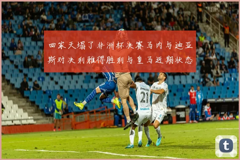 回家天塌了非洲杯决赛马内与迪亚斯对决利雅得胜利与皇马近期状态堪忧