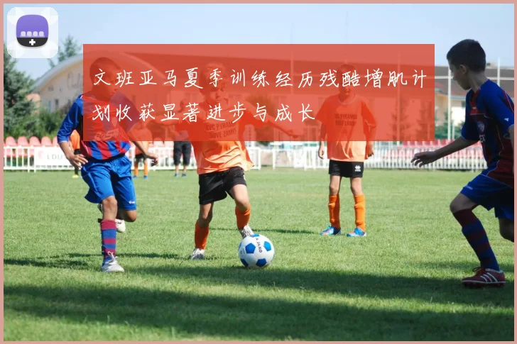 文班亚马夏季训练经历残酷增肌计划收获显著进步与成长