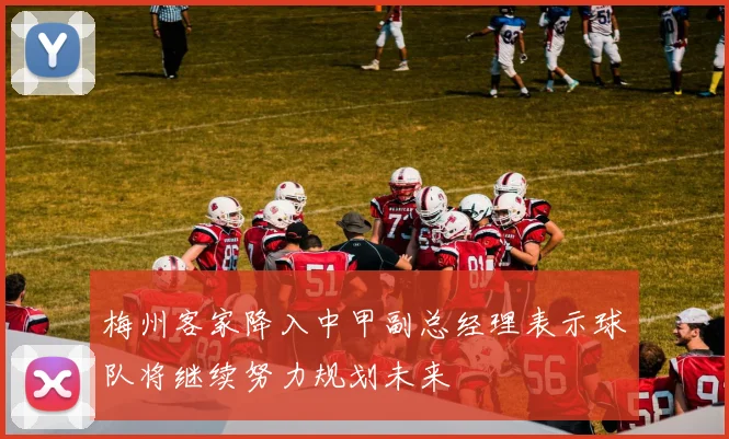 梅州客家降入中甲副总经理表示球队将继续努力规划未来