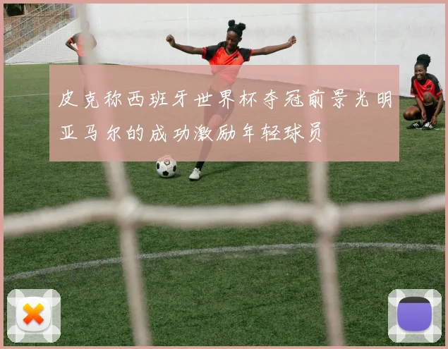 皮克称西班牙世界杯夺冠前景光明亚马尔的成功激励年轻球员