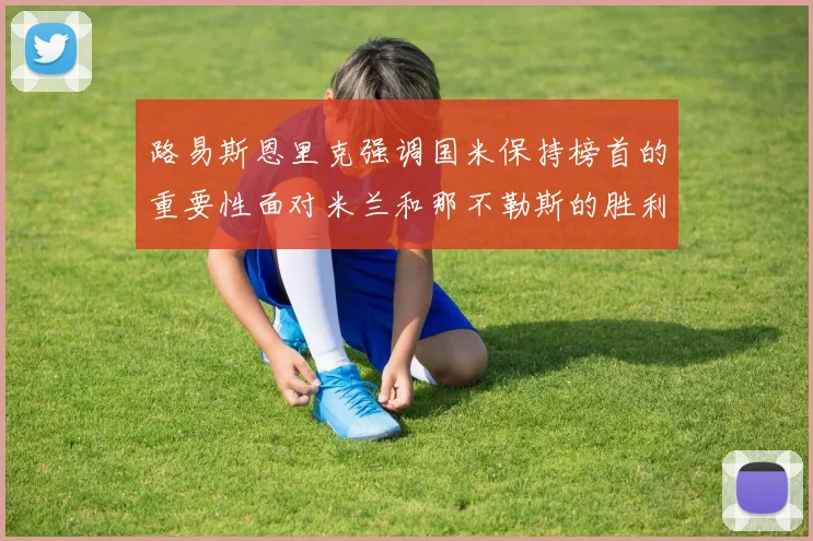 路易斯恩里克强调国米保持榜首的重要性面对米兰和那不勒斯的胜利