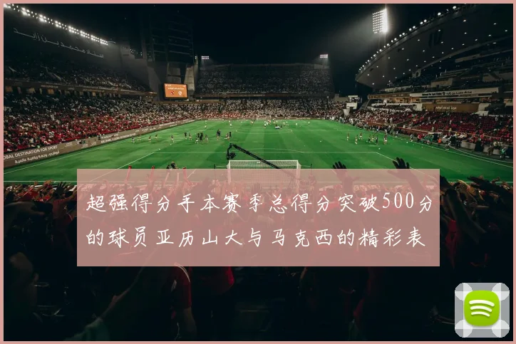 超强得分手本赛季总得分突破500分的球员亚历山大与马克西的精彩表现分析