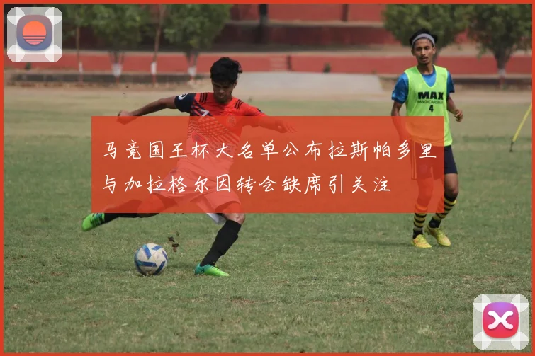 马竞国王杯大名单公布拉斯帕多里与加拉格尔因转会缺席引关注