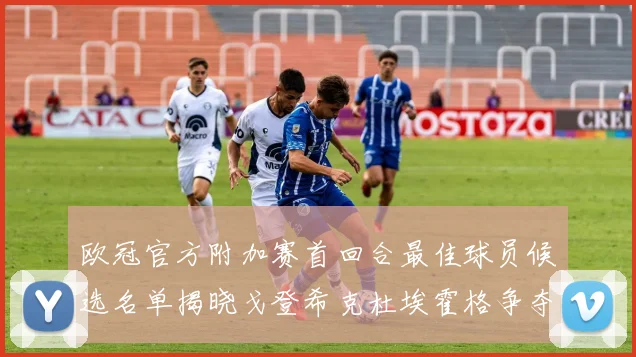 欧冠官方附加赛首回合最佳球员候选名单揭晓戈登希克杜埃霍格争夺荣誉
